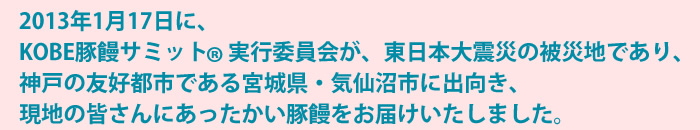 2013年1月17日に、KOBE豚饅サミット(R)実行委員会が、東日本大震災の被災地であり、神戸の友好都市である宮城県・気仙沼市に出向き、現地の皆さんにあったかい豚饅をお届けいたしました。