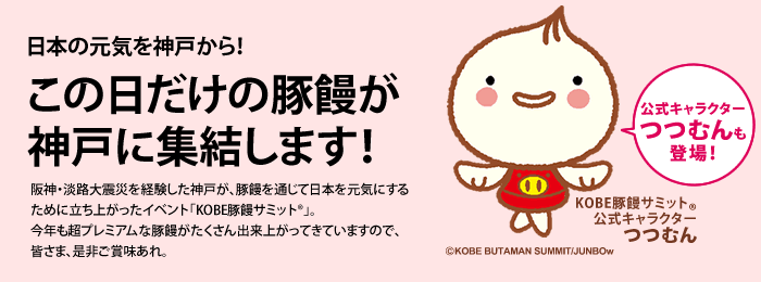 日本の元気を神戸から！ この日だけの豚饅が神戸に集結します！ 阪神・淡路大震災を経験した神戸が、豚饅を通じて日本を元気にするために立ち上がったイベント「KOBE豚饅サミット®」。今年も超プレミアムな豚饅がたくさん出来上がってきていますので、皆さま、是非ご賞味あれ。