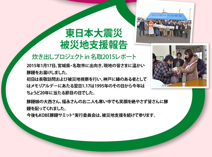 東日本大震災被災地支援報告 炊き出しプロジェクト in名取2015レポート 2015年1月17日、宮城県・名取市に出向き、現地の皆さまに温かい豚饅をお届けしました。初日は表敬訪問および被災地視察を行い、神戸に縁のある者としてはメモリアルデーにあたる翌日1.17は1995年のその日から今年はちょうど20年に当たる節目の日でした。豚饅娘の大西さん、福永さんのお二人も寒い中でも笑顔を絶やさず皆さんに豚饅を配ってくれました。今後もKOBE豚饅サミット®実行委員会は、被災地支援を続けて参ります。