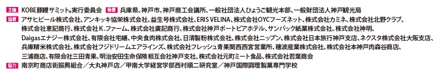 
                    主催：KOBE豚饅サミット実行委員会
                    後援：兵庫県、神戸市、神戸商工会議所、一般社団法人ひょうご観光本部、一般財団法人神戸観光局
                    協賛：アサヒビール株式会社、アンキッキ協栄株式会社、益生号株式会社、ERIS VELINA、株式会社OYHフォーズネット、株式会社カミネ、株式会社北野クラブ、
                    株式会社恵記商行、株式会社K.ファーム、株式会社廣記商行、株式会社神戸ポートピアホテル、サンパック株式会社、株式会社神明、Daigasエナジー株式会社、有限会社宅善、中央食肉株式会社、日清製粉株式会社、株式会社ニップン、株式会社日本旅行神戸支店、ネクスタ株式会社大阪支店、兵庫精米株式会社、株式会社フジドリームエアラインズ、株式会社フレッシュ青果関西西宮営業所、穂波産業株式会社、株式会社本神戸肉森谷商店、三浦商店、有限会社三田青果、明治安田生命保険相互会社神戸支社、株式会社元町ミート食品、株式会社若葉商会
                    協力：南京町商店街振興組合/大丸神戸店/甲南大学経営学部西村順二研究室/神戸国際調理製菓専門学校